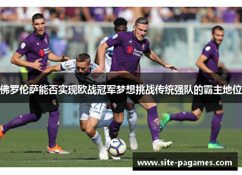 佛罗伦萨能否实现欧战冠军梦想挑战传统强队的霸主地位 佛罗伦萨能否实现欧战冠军梦想挑战传统强队的霸主地位