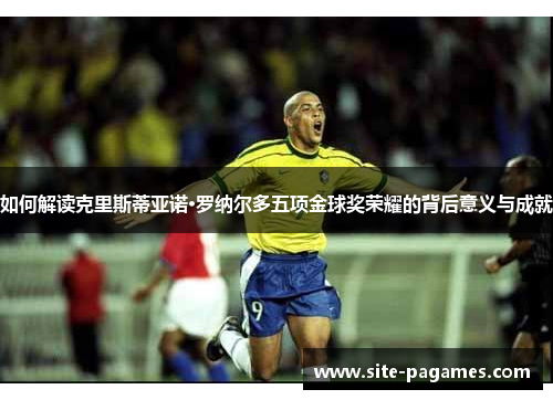 如何解读克里斯蒂亚诺·罗纳尔多五项金球奖荣耀的背后意义与成就 如何解读克里斯蒂亚诺·罗纳尔多五项金球奖荣耀的背后意义与成就