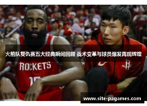 火箭队复仇赛五大经典瞬间回顾 战术变革与球员爆发再现辉煌