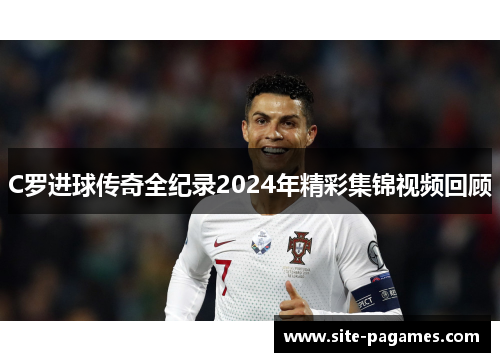 C罗进球传奇全纪录2024年精彩集锦视频回顾 C罗进球传奇全纪录2024年精彩集锦视频回顾
