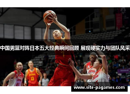 中国男篮对阵日本五大经典瞬间回顾 展现硬实力与团队风采