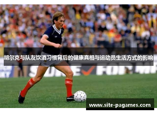 胡尔克与队友饮酒习惯背后的健康真相与运动员生活方式的影响