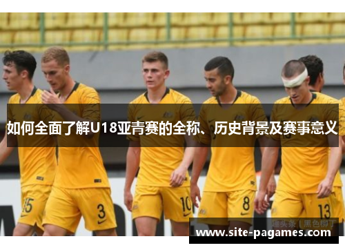 如何全面了解U18亚青赛的全称、历史背景及赛事意义 如何全面了解U18亚青赛的全称、历史背景及赛事意义