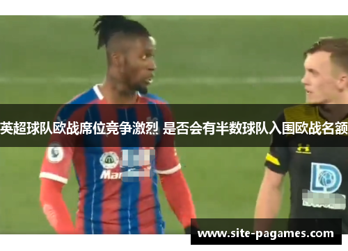 英超球队欧战席位竞争激烈 是否会有半数球队入围欧战名额