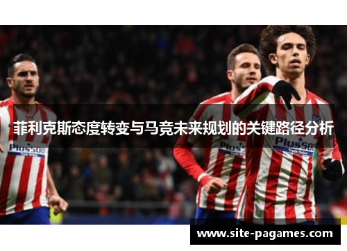 菲利克斯态度转变与马竞未来规划的关键路径分析 菲利克斯态度转变与马竞未来规划的关键路径分析