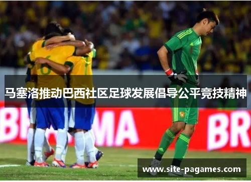 马塞洛推动巴西社区足球发展倡导公平竞技精神