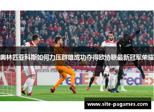 奥林匹亚科斯如何力压群雄成功夺得欧协联最新冠军荣耀 奥林匹亚科斯如何力压群雄成功夺得欧协联最新冠军荣耀