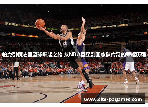 帕克引领法国篮球崛起之路 从NBA巨星到国家队传奇的荣耀历程 帕克引领法国篮球崛起之路 从NBA巨星到国家队传奇的荣耀历程