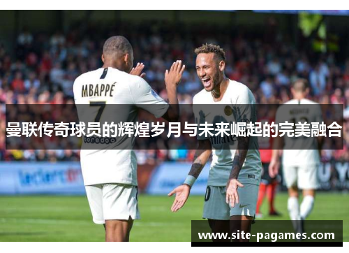曼联传奇球员的辉煌岁月与未来崛起的完美融合 曼联传奇球员的辉煌岁月与未来崛起的完美融合