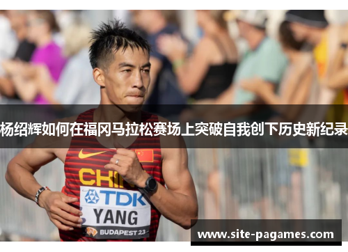 杨绍辉如何在福冈马拉松赛场上突破自我创下历史新纪录 杨绍辉如何在福冈马拉松赛场上突破自我创下历史新纪录