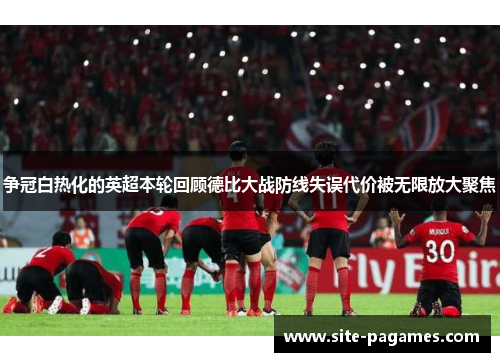 争冠白热化的英超本轮回顾德比大战防线失误代价被无限放大聚焦 争冠白热化的英超本轮回顾德比大战防线失误代价被无限放大聚焦