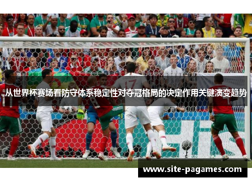 从世界杯赛场看防守体系稳定性对夺冠格局的决定作用关键演变趋势 从世界杯赛场看防守体系稳定性对夺冠格局的决定作用关键演变趋势