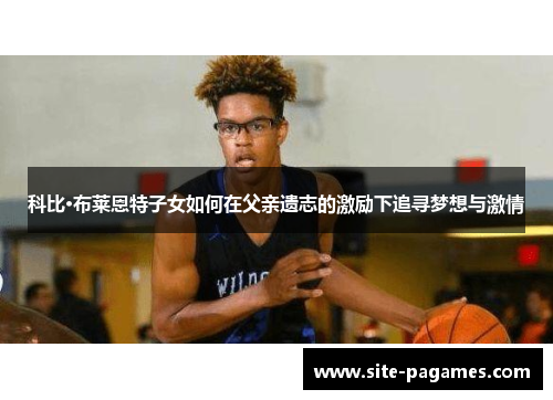 科比·布莱恩特子女如何在父亲遗志的激励下追寻梦想与激情 科比·布莱恩特子女如何在父亲遗志的激励下追寻梦想与激情