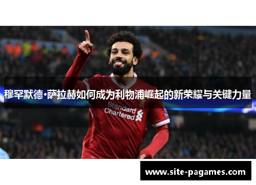 穆罕默德·萨拉赫如何成为利物浦崛起的新荣耀与关键力量