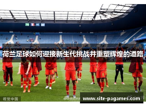 荷兰足球如何迎接新生代挑战并重塑辉煌的道路 荷兰足球如何迎接新生代挑战并重塑辉煌的道路