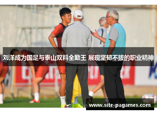 刘洋成为国足与泰山双料全勤王 展现坚韧不拔的职业精神 刘洋成为国足与泰山双料全勤王 展现坚韧不拔的职业精神