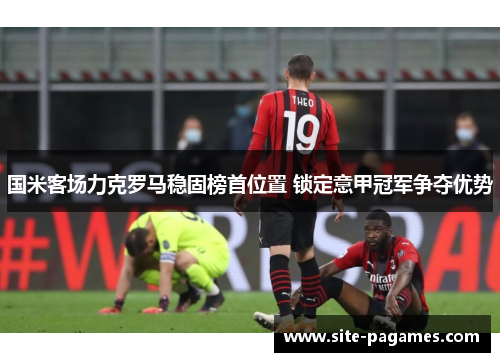 国米客场力克罗马稳固榜首位置 锁定意甲冠军争夺优势 国米客场力克罗马稳固榜首位置 锁定意甲冠军争夺优势