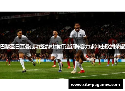 巴黎圣日耳曼成功签约杜埃打造新阵容力求冲击欧洲荣耀 巴黎圣日耳曼成功签约杜埃打造新阵容力求冲击欧洲荣耀