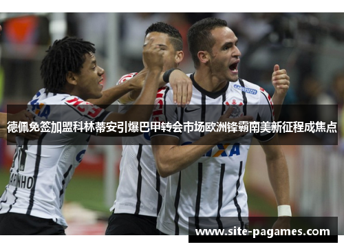 德佩免签加盟科林蒂安引爆巴甲转会市场欧洲锋霸南美新征程成焦点