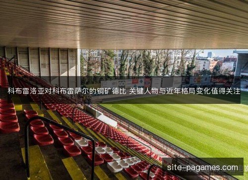 科布雷洛亚对科布雷萨尔的铜矿德比 关键人物与近年格局变化值得关注